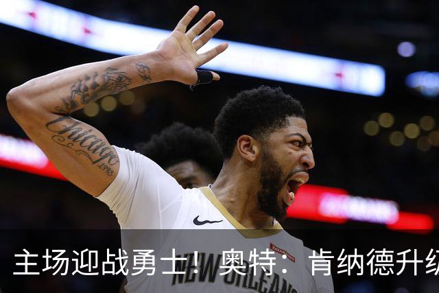 主场迎战勇士！奥特：肯纳德升级为可以出战比赛