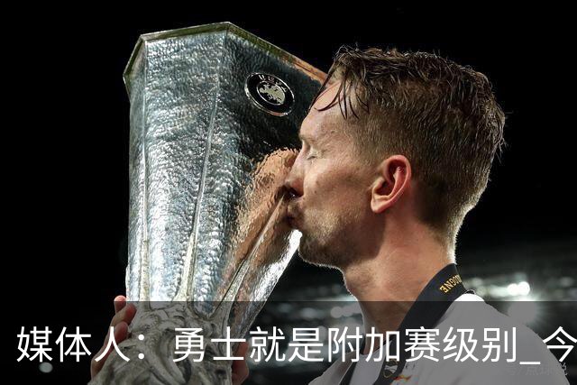 媒体人：勇士就是附加赛级别 今夏没操作能让他们冲西部前5