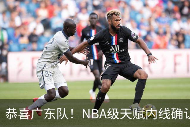 恭喜广东队！NBA级天赋内线确认加盟，保底总决赛了！