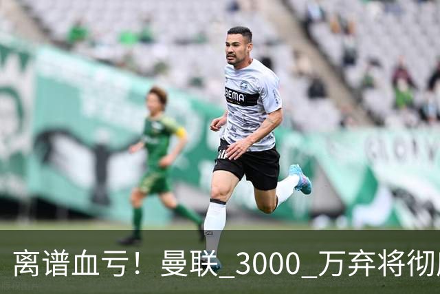 离谱血亏！曼联 3000 万弃将彻底封神！实力碾压全欧