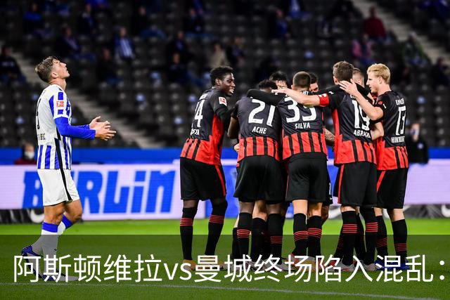 阿斯顿维拉vs曼城终场陷入混乱：球员与工作人员场上爆发冲突
